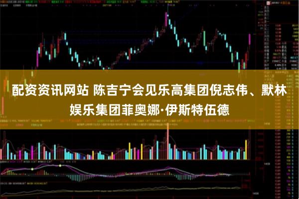 配资资讯网站 陈吉宁会见乐高集团倪志伟、默林娱乐集团菲奥娜·伊斯特伍德
