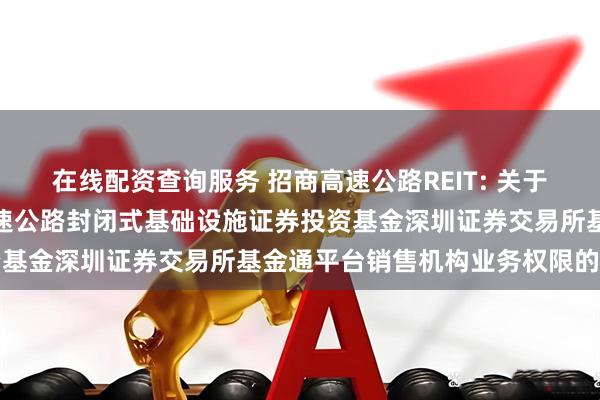 在线配资查询服务 招商高速公路REIT: 关于开通招商基金招商公路高速公路封闭式基础设施证券投资基金深圳证券交易所基金通平台销售机构业务权限的公告