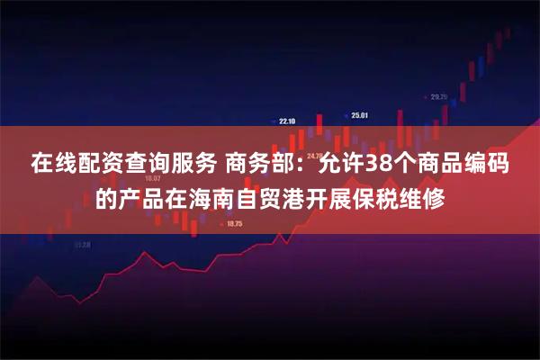 在线配资查询服务 商务部：允许38个商品编码的产品在海南自贸港开展保税维修