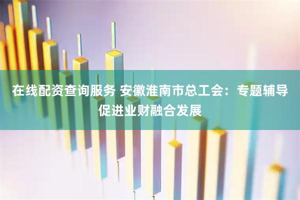 在线配资查询服务 安徽淮南市总工会：专题辅导促进业财融合发展