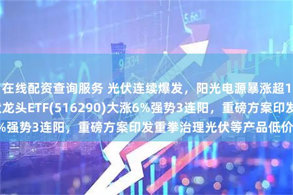 在线配资查询服务 光伏连续爆发，阳光电源暴涨超11%，最低费率的光伏龙头ETF(516290)大涨6%强势3连阳，重磅方案印发重拳治理光伏等产品低价竞争