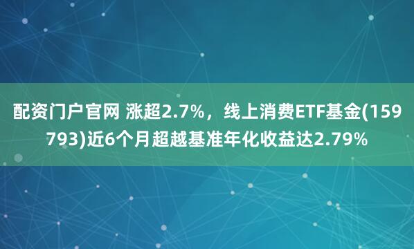 配资门户官网 涨超2.7%，线上消费ETF基金(159793)近6个月超越基准年化收益达2.79%