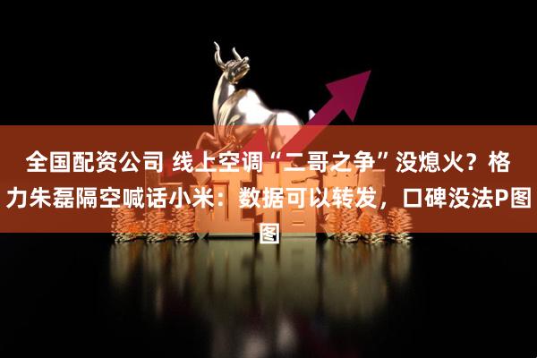 全国配资公司 线上空调“二哥之争”没熄火？格力朱磊隔空喊话小米：数据可以转发，口碑没法P图