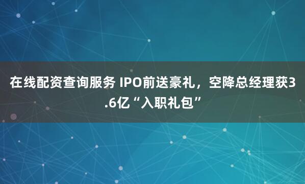 在线配资查询服务 IPO前送豪礼，空降总经理获3.6亿“入职礼包”